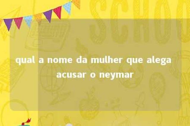 qual a nome da mulher que alega acusar o neymar 